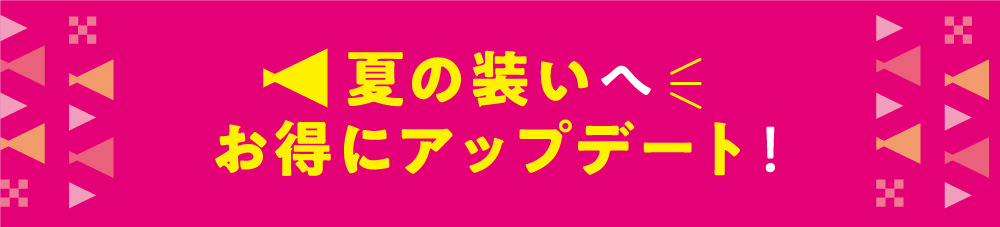 夏の装いへ　お得にアップデート！