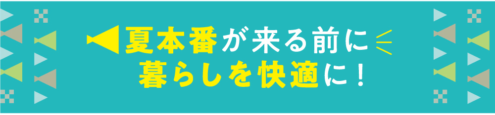 夏本番が来る前に暮らしを快適に！