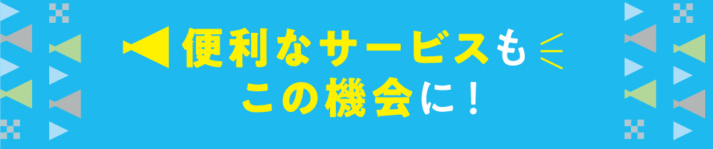 便利なサービスもこの機会に！